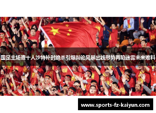 国足主场遭十人沙特补时绝杀引爆舆论风暴出线形势再陷迷雾未来难料