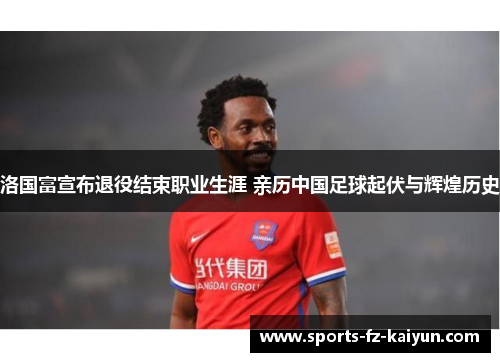 洛国富宣布退役结束职业生涯 亲历中国足球起伏与辉煌历史