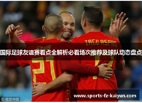 国际足球友谊赛看点全解析必看场次推荐及球队动态盘点