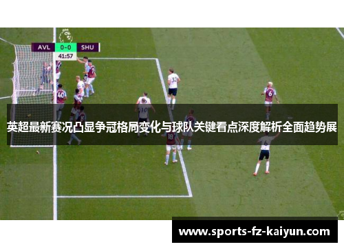 英超最新赛况凸显争冠格局变化与球队关键看点深度解析全面趋势展